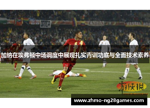 加纳在埃弗顿中场调度中展现扎实青训功底与全面技术素养